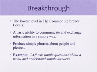 Breakthrough
• The lowest level in The Common Reference
Levels.
• A basic ability to communicate and exchange
information in a simple way.
• Produce simple phrases about people and
pleaces.
• Example: CAN ask simple questions about a
menu and understand simple answers.
 