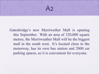 A2
Gatesbridge’s new Merriwether Mall is opening
this September. With an area of 320,000 square
metres, the Merriweather Mall will be the biggest
mall in the south west. It’s located close to the
motorway, has its own bus station and 2000 car
parking spaces, so it is convenient for everyone.
 
