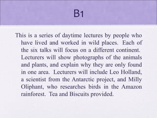 B1
This is a series of daytime lectures by people who
have lived and worked in wild places. Each of
the six talks will focus on a different continent.
Lecturers will show photographs of the animals
and plants, and explain why they are only found
in one area. Lecturers will include Leo Holland,
a scientist from the Antarctic project, and Milly
Oliphant, who researches birds in the Amazon
rainforest. Tea and Biscuits provided.
 