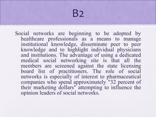 B2
Social networks are beginning to be adopted by
healthcare professionals as a means to manage
institutional knowledge, disseminate peer to peer
knowledge and to highlight individual physicians
and institutions. The advantage of using a dedicated
medical social networking site is that all the
members are screened against the state licensing
board list of practitioners. The role of social
networks is especially of interest to pharmaceutical
companies who spend approximately "32 percent of
their marketing dollars" attempting to influence the
opinion leaders of social networks.
 