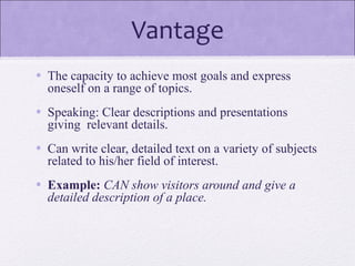 Vantage
• The capacity to achieve most goals and express
oneself on a range of topics.
• Speaking: Clear descriptions and presentations
giving relevant details.
• Can write clear, detailed text on a variety of subjects
related to his/her field of interest.
• Example: CAN show visitors around and give a
detailed description of a place.
 