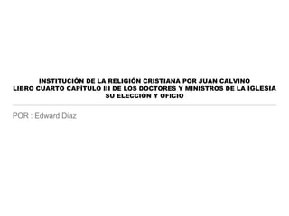 INSTITUCIÓN DE LA RELIGIÓN CRISTIANA POR JUAN CALVINO
LIBRO CUARTO CAPÍTULO III DE LOS DOCTORES Y MINISTROS DE LA IGLESIA
SU ELECCIÓN Y OFICIO
POR : Edward Diaz
 