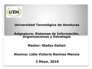 Universidad Tecnológica de Honduras
Asignatura: Sistemas de Información,
Organizaciones y Estrategia
Master: Gladys Gaitan
Alumna: Lidia Victoria Recinos Mancia
2 Mayo, 2016
 