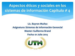 Lic. Bayron Muñoz
Asignatura: Sistemas de Información Gerencial
Master: Guillermo Brand
Fecha: 01 Julio 2014
Aspectos éticos y sociales en los
sistemas de información Capitulo # 4
 