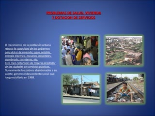 PROBLEMAS DE SALUD, VIVIENDAPROBLEMAS DE SALUD, VIVIENDA
Y DOTACION DE SERVICIOSY DOTACION DE SERVICIOS
El crecimiento de la población urbana
rebaso la capacidad de los gobiernos
para dotar de vivienda, agua potable,
energía eléctrica, escuelas, hospitales,
alumbrado, carreteras, etc.
Esto creo cinturones de miseria alrededor
de las ciudades sin servicios públicos,
Nuevamente los pobres abandonados a su
suerte, genero el descontento social que
luego estallaría en 1968.
 