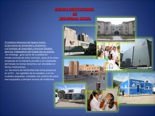 NUEVAS INSTITUCIONESNUEVAS INSTITUCIONES
DEDE
SEGURIDAD SOCIALSEGURIDAD SOCIAL
El Instituto Mexicano del Seguro Social ,
la Secretaria de Salubridad y Asistencia ,
y el Instituto de Seguridad y Servicios Sociales
para los Trabajadores del Estado fue un acierto,
sin embargo , gran parte de la población
estaba excluida de estos servicios , pues al no estar
empleado en la industria privada o ser empleado
del Estado no tenían derecho a ser atendidas en
dichas Instituciones.
La Secretaria de Salubridad solo tenia presencia
en el D.F. , las capitales de los estados, y en las
ciudades pequeñas contaban con centros de salud
mal equipados y siempre escasos de medicinas.
 