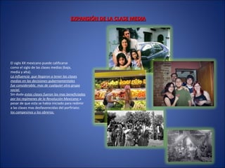 EXPANSIÓN DE LA CLASE MEDIAEXPANSIÓN DE LA CLASE MEDIA
El siglo XX mexicano puede calificarse
como el siglo de las clases medias (baja,
media y alta).
La influencia que llegaron a tener las clases
medias en las decisiones gubernamentales
fue considerable, mas de cualquier otro grupo
social.
Sin duda estas clases fueron las mas beneficiadas
por los regímenes de la Revolución Mexicana a
pesar de que esta se había iniciado para redimir
a las clases mas desfavorecidas del porfiriato:
los campesinos y los obreros.
 