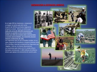 MIGRACION A ESTADOS UNIDOSMIGRACION A ESTADOS UNIDOS
En el siglo XIX los mexicanos empezaron
a emigrar al vecino país del norte.
A partir de 1970 la corriente migratoria
empezó a crecer . Ahora se estima que
Cada año cerca de 300,000 mexicanos que
Emigran se quedan a vivir en los Estados
Unidos por falta de empleos bien remunerados
y escasas oportunidades, los migrantes buscan
mejores condiciones de vida.
Los migrantes que se van a Estados Unidos en su
gran mayoría son hombres y mujeres jóvenes entre
12 y 34 Años, mas de la mitad de los migrantes son
ilegales , Esto es, no tienen documentos.
Los mexicanos que viven en E.U. envían dinero
llamadas remesas por 7, 000 millones de dólares,
dinero que apoya a la economía de nuestro país.
 