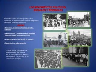 LOS MOVIMIENTOS POLITICOS,LOS MOVIMIENTOS POLITICOS,
SOCIALES Y GREMIALESSOCIALES Y GREMIALES
Entre 1958 y 1959 se dieron grandes luchas
Gremiales, de maestros, ferrocarrileros, telegrafistas,
petroleros, obreros y campesinos.
CAUSASCAUSAS
El descenso de salarios y recorte a derechos
Laborales.
El poder político y económico de los dirigentes
Sindicales aliados del gobierno y el PRI
La existencia de un solo partido en el poder.
El autoritarismo gubernamental.
En la década de 1970 había otra
dimensión de la vida nacional
que se intentaba ocultar, la guerra
sucia, es decir , la represión de los
movimientos armados.
 