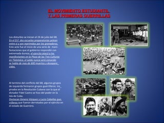 EL MOVIMIENTO ESTUDIANTILEL MOVIMIENTO ESTUDIANTIL
Y LAS PRIMERAS GUERRILLASY LAS PRIMERAS GUERRILLAS
Los disturbio se inician el 24 de julio del 68.
En el D.F. dos escuelas preparatorias pelean
entre si y son reprimidos por los granaderos.
Este acto fue el inicio de una serie de mani-
festaciones que el gobierno respondió con
extremada dureza, el ejercito atacó a los
manifestantes en la Plaza de las Tres Culturas
en Tlatelolco, el saldo nunca será conocido
se habla de mas de 600 muertos y desapare_
cidos.
Al termino del conflicto del 68, algunos grupos
de izquierda formaron grupos guerrilleros ins_
pirados en la Revolución Cubana con la que el
dictador Fidel Castro se hizo del poder en la
Isla de Cuba.
Destacan Genero Vázquez y Lucio Cabañas gue-
rrilleros que fueron derrotados por el ejército en
el estado de Guerrero.
 