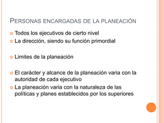  Todos los ejecutivos de cierto nivel
 La dirección, siendo su función primordial
 Limites de la planeación
 El carácter y alcance de la planeación varia con la
autoridad de cada ejecutivo
 La planeación varia con la naturaleza de las
políticas y planes establecidos por los superiores
PERSONAS ENCARGADAS DE LA PLANEACIÓN
 