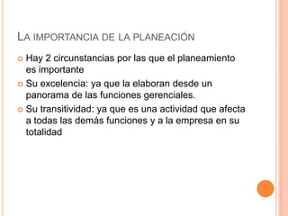  Hay 2 circunstancias por las que el planeamiento
es importante
 Su excelencia: ya que la elaboran desde un
panorama de las funciones gerenciales.
 Su transitividad: ya que es una actividad que afecta
a todas las demás funciones y a la empresa en su
totalidad
LA IMPORTANCIA DE LA PLANEACIÓN
 