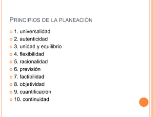  1. universalidad
 2. autenticidad
 3. unidad y equilibrio
 4. flexibilidad
 5. racionalidad
 6. previsión
 7. factibilidad
 8. objetividad
 9. cuantificación
 10. continuidad
PRINCIPIOS DE LA PLANEACIÓN
 
