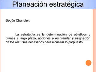 Según Chandler:
La estrategia es la determinación de objetivos y
planes a largo plazo, acciones a emprender y asignación
de los recursos necesarios para alcanzar lo propuesto.
Planeación estratégica
 