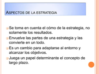 ASPECTOS DE LA ESTRATEGIA
 Se toma en cuenta el cómo de la estrategia, no
solamente los resultados.
 Envuelve las partes de una estrategia y las
convierte en un todo.
 Es un cambio para adaptarse al entorno y
alcanzar los objetivos.
 Juega un papel determinante el concepto de
largo plazo.
 