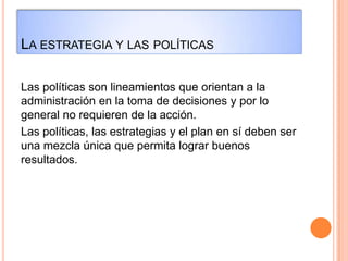 LA ESTRATEGIA Y LAS POLÍTICAS
Las políticas son lineamientos que orientan a la
administración en la toma de decisiones y por lo
general no requieren de la acción.
Las políticas, las estrategias y el plan en sí deben ser
una mezcla única que permita lograr buenos
resultados.
 