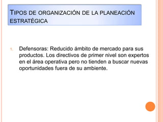 TIPOS DE ORGANIZACIÓN DE LA PLANEACIÓN
ESTRATÉGICA
1. Defensoras: Reducido ámbito de mercado para sus
productos. Los directivos de primer nivel son expertos
en el área operativa pero no tienden a buscar nuevas
oportunidades fuera de su ambiente.
 