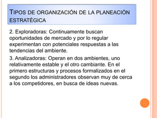 TIPOS DE ORGANIZACIÓN DE LA PLANEACIÓN
ESTRATÉGICA
2. Exploradoras: Continuamente buscan
oportunidades de mercado y por lo regular
experimentan con potenciales respuestas a las
tendencias del ambiente.
3. Analizadoras: Operan en dos ambientes, uno
relativamente estable y el otro cambiante. En el
primero estructuras y procesos formalizados en el
segundo los administradores observan muy de cerca
a los competidores, en busca de ideas nuevas.
 