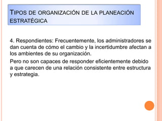 TIPOS DE ORGANIZACIÓN DE LA PLANEACIÓN
ESTRATÉGICA
4. Respondientes: Frecuentemente, los administradores se
dan cuenta de cómo el cambio y la incertidumbre afectan a
los ambientes de su organización.
Pero no son capaces de responder eficientemente debido
a que carecen de una relación consistente entre estructura
y estrategia.
 