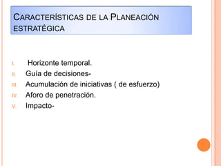 CARACTERÍSTICAS DE LA PLANEACIÓN
ESTRATÉGICA
I. Horizonte temporal.
II. Guía de decisiones-
III. Acumulación de iniciativas ( de esfuerzo)
IV. Aforo de penetración.
V. Impacto-
 