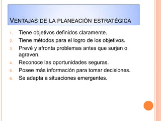 VENTAJAS DE LA PLANEACIÓN ESTRATÉGICA
1. Tiene objetivos definidos claramente.
2. Tiene métodos para el logro de los objetivos.
3. Prevé y afronta problemas antes que surjan o
agraven.
4. Reconoce las oportunidades seguras.
5. Posee más información para tomar decisiones.
6. Se adapta a situaciones emergentes.
 