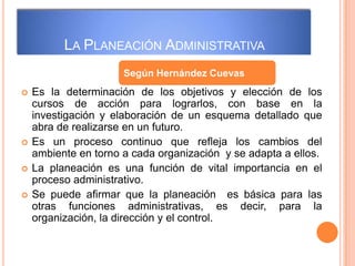 LA PLANEACIÓN ADMINISTRATIVA
 Es la determinación de los objetivos y elección de los
cursos de acción para lograrlos, con base en la
investigación y elaboración de un esquema detallado que
abra de realizarse en un futuro.
 Es un proceso continuo que refleja los cambios del
ambiente en torno a cada organización y se adapta a ellos.
 La planeación es una función de vital importancia en el
proceso administrativo.
 Se puede afirmar que la planeación es básica para las
otras funciones administrativas, es decir, para la
organización, la dirección y el control.
Según Hernández Cuevas
 