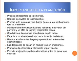 IMPORTANCIA DE LA PLANEACIÓN
 Propicia el desarrollo de la empresa.
 Reduce los niveles de incertidumbre.
 Prepara a la empresa para hacer frente a las contingencias
que se presenten.
 Mantiene una mentalidad futurista teniendo más visión del
porvenir y un afán de lograr y mejorar las cosas.
 Condiciona a la empresa al ambiente que lo rodea.
 Establece un sistema racional par la toma de decisiones.
 Reduce al mínimo los riesgos y aprovecha al máximo las
oportunidades.
 Las decisiones de basan en hechos y no en emociones .
 Promueve la eficiencia al eliminar la improvisación.
 Permite al ejecutivo evaluar alternativas antes de tomar una
decisión.
 