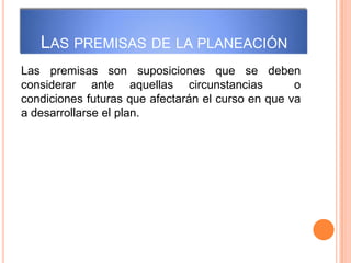 LAS PREMISAS DE LA PLANEACIÓN
Las premisas son suposiciones que se deben
considerar ante aquellas circunstancias o
condiciones futuras que afectarán el curso en que va
a desarrollarse el plan.
 