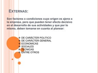 EXTERNAS:
Son factores o condiciones cuyo origen es ajeno a
la empresa, pero que pueden tener efecto decisivo
en el desarrollo de sus actividades y que por lo
mismo, deben tomarse en cuanta al planear:
 DE CARÁCTER POLITICO
 DE CARÁCTER GENERAL
 ECONOMICAS
 SOCIALES
 TECNICAS
 ENTRE OTROS
 