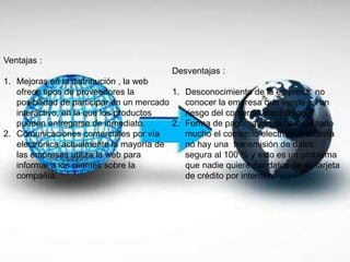 Ventajas :
1. Mejoras en la distribución , la web
ofrece tipos de proveedores la
posibilidad de participar en un mercado
interactivo, en la que los productos
pueden entregarse de inmediato.
2. Comunicaciones comerciales por vía
electrónica actualmente la mayoría de
las empresas utiliza la web para
informar a los clientes sobre la
compañía.
Desventajas :
1. Desconocimiento de la empresa, no
conocer la empresa que vende es un
riesgo del comercio electrónico.
2. Forma de pago , aunque ha avanzado
mucho el comercio electrónico todavía
no hay una transmisión de datos
segura al 100 % y esto es un problema
que nadie quiere dar datos de su tarjeta
de crédito por internet.
 