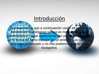 Introducción
La presentación que a continuación verán es sobre las
tendencias tecnológicas ya sea en materia gerencial
administrativa y legal aperturando así una amplia facilidad
en la forma de como trabajar en un entorno que cada día
esta mas globalizado y no nos podemos quedar atrás
rezagados.
 