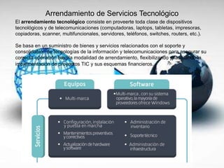 Arrendamiento de Servicios Tecnológico
El arrendamiento tecnológico consiste en proveerte toda clase de dispositivos
tecnológicos y de telecomunicaciones (computadoras, laptops, tabletas, impresoras,
copiadoras, scanner, multifuncionales, servidores, teléfonos, switches, routers, etc.).
Se basa en un suministro de bienes y servicios relacionados con el soporte y
consolidación de tecnologías de la información y telecomunicaciones para asegurar su
correcta operación bajo la modalidad de arrendamiento, flexibilizando y facilitando la
implementación de proyectos TIC y sus esquemas financieros.
 
