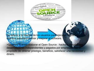 Se refiere a la libertad de los usuarios para ejecutar, copiar,
distribuir,estudiar,cambiar y mejorar el software.
>Quienes Pueden elaborar el Open Source : hackers, estudiantes,
desarrolladores independientes y pagados por empresas, con el
propósito de obtener prestigio, beneficio, satisfacer una necesidad y
dinero.
 