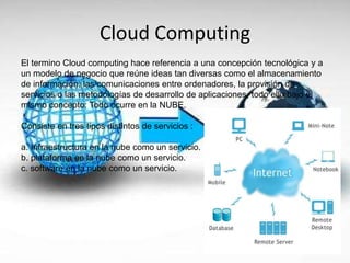 Cloud Computing
El termino Cloud computing hace referencia a una concepción tecnológica y a
un modelo de negocio que reúne ideas tan diversas como el almacenamiento
de información, las comunicaciones entre ordenadores, la provisión de
servicios o las metodologías de desarrollo de aplicaciones, todo ello bajo el
mismo concepto: Todo ocurre en la NUBE.
Consiste en tres tipos distintos de servicios :
a. Infraestructura en la nube como un servicio.
b. plataforma en la nube como un servicio.
c. software en la nube como un servicio.
 