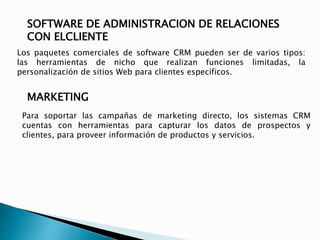 SOFTWARE DE ADMINISTRACION DE RELACIONES 
CON ELCLIENTE 
Los paquetes comerciales de software CRM pueden ser de varios tipos: 
las herramientas de nicho que realizan funciones limitadas, la 
personalización de sitios Web para clientes específicos. 
MARKETING 
Para soportar las campañas de marketing directo, los sistemas CRM 
cuentas con herramientas para capturar los datos de prospectos y 
clientes, para proveer información de productos y servicios. 
 