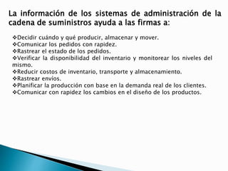 La información de los sistemas de administración de la 
cadena de suministros ayuda a las firmas a: 
Decidir cuándo y qué producir, almacenar y mover. 
Comunicar los pedidos con rapidez. 
Rastrear el estado de los pedidos. 
Verificar la disponibilidad del inventario y monitorear los niveles del 
mismo. 
Reducir costos de inventario, transporte y almacenamiento. 
Rastrear envíos. 
Planificar la producción con base en la demanda real de los clientes. 
Comunicar con rapidez los cambios en el diseño de los productos. 
 