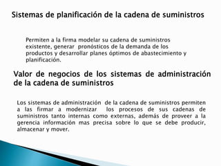 Sistemas de planificación de la cadena de suministros 
Permiten a la firma modelar su cadena de suministros 
existente, generar pronósticos de la demanda de los 
productos y desarrollar planes óptimos de abastecimiento y 
planificación. 
Valor de negocios de los sistemas de administración 
de la cadena de suministros 
Los sistemas de administración de la cadena de suministros permiten 
a las firmar a modernizar los procesos de sus cadenas de 
suministros tanto internas como externas, además de proveer a la 
gerencia información mas precisa sobre lo que se debe producir, 
almacenar y mover. 
 
