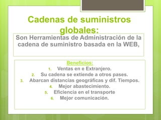 Cadenas de suministros 
globales: 
Son Herramientas de Administración de la 
cadena de suministro basada en la WEB, 
Beneficios: 
1. Ventas en e Extranjero. 
2. Su cadena se extiende a otros pases. 
3. Abarcan distancias geográficas y dif. Tiempos. 
4. Mejor abastecimiento. 
5. Eficiencia en el transporte 
6. Mejor comunicación. 
 