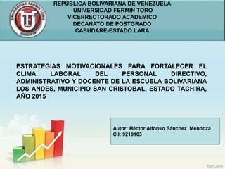 ESTRATEGIAS MOTIVACIONALES PARA FORTALECER EL
CLIMA LABORAL DEL PERSONAL DIRECTIVO,
ADMINISTRATIVO Y DOCENTE DE LA ESCUELA BOLIVARIANA
LOS ANDES, MUNICIPIO SAN CRISTOBAL, ESTADO TACHIRA,
AÑO 2015
REPÚBLICA BOLIVARIANA DE VENEZUELA
UNIVERSIDAD FERMIN TORO
VICERRECTORADO ACADEMICO
DECANATO DE POSTGRADO
CABUDARE-ESTADO LARA
Autor: Héctor Alfonso Sánchez Mendoza
C.I: 9219103
 