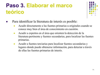 11
Paso 3. Elaborar el marco
teórico
 Para identificar la literatura de interés es posible:
 Acudir directamente a las fuentes primarias u originales cuando se
conoce muy bien el área de conocimiento en cuestión.
 Acudir a expertos en el área que orienten la detección de la
literatura pertinente y fuentes secundarias, para localizar las fuentes
primarias.
 Acudir a fuentes terciarias para localizar fuentes secundarias y
lugares donde puede obtenerse información, para detectar a través
de ellas las fuentes primarias de interés.
 