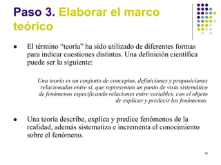 16
Paso 3. Elaborar el marco
teórico
 El término “teoría” ha sido utilizado de diferentes formas
para indicar cuestiones distintas. Una definición científica
puede ser la siguiente:
Una teoría es un conjunto de conceptos, definiciones y proposiciones
relacionadas entre sí, que representan un punto de vista sistemático
de fenómenos especificando relaciones entre variables, con el objeto
de explicar y predecir los fenómenos.
 Una teoría describe, explica y predice fenómenos de la
realidad, además sistematiza e incrementa el conocimiento
sobre el fenómeno.
 