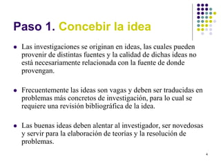 4
Paso 1. Concebir la idea
 Las investigaciones se originan en ideas, las cuales pueden
provenir de distintas fuentes y la calidad de dichas ideas no
está necesariamente relacionada con la fuente de donde
provengan.
 Frecuentemente las ideas son vagas y deben ser traducidas en
problemas más concretos de investigación, para lo cual se
requiere una revisión bibliográfica de la idea.
 Las buenas ideas deben alentar al investigador, ser novedosas
y servir para la elaboración de teorías y la resolución de
problemas.
 