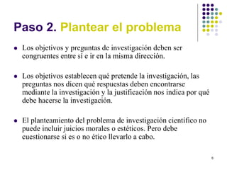6
Paso 2. Plantear el problema
 Los objetivos y preguntas de investigación deben ser
congruentes entre sí e ir en la misma dirección.
 Los objetivos establecen qué pretende la investigación, las
preguntas nos dicen qué respuestas deben encontrarse
mediante la investigación y la justificación nos indica por qué
debe hacerse la investigación.
 El planteamiento del problema de investigación científico no
puede incluir juicios morales o estéticos. Pero debe
cuestionarse si es o no ético llevarlo a cabo.
 