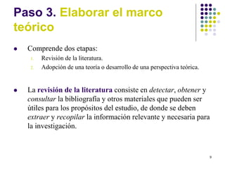 9
Paso 3. Elaborar el marco
teórico
 Comprende dos etapas:
1. Revisión de la literatura.
2. Adopción de una teoría o desarrollo de una perspectiva teórica.
 La revisión de la literatura consiste en detectar, obtener y
consultar la bibliografía y otros materiales que pueden ser
útiles para los propósitos del estudio, de donde se deben
extraer y recopilar la información relevante y necesaria para
la investigación.
 
