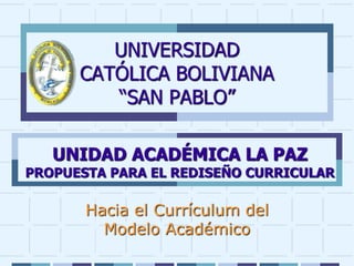 UNIVERSIDAD
CATÓLICA BOLIVIANA
“SAN PABLO”
Hacia el Currículum del
Modelo Académico
UNIDAD ACADÉMICA LA PAZ
PROPUESTA PARA EL REDISEÑO CURRICULAR
 