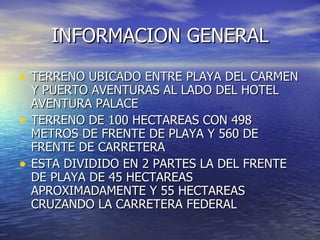 INFORMACION GENERAL

• TERRENO UBICADO ENTRE PLAYA DEL CARMEN
    Y PUERTO AVENTURAS AL LADO DEL HOTEL
    AVENTURA PALACE
•   TERRENO DE 100 HECTAREAS CON 498
    METROS DE FRENTE DE PLAYA Y 560 DE
    FRENTE DE CARRETERA
•   ESTA DIVIDIDO EN 2 PARTES LA DEL FRENTE
    DE PLAYA DE 45 HECTAREAS
    APROXIMADAMENTE Y 55 HECTAREAS
    CRUZANDO LA CARRETERA FEDERAL
 