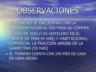OBSERVACIONES
• EL TERRENO SE ENCUENTRA CON LA
    DOCUMENTACION AL DIA PARA SU COMPRA
•   EL USO DE SUELO ES HOTELERO EN EL
    FRENTE DE MAR(45 HAS) Y HABITACIONAL/
    COMERCIAL LA FRACCION ARRIBA DE LA
    CARRETERA (55 HAS)
• EL TERRENO CUENTA CON 240 PIES DE CASA
    EN OBRA NEGRA
 