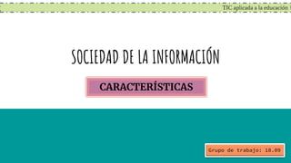 TIC aplicada a la educación
SOCIEDAD DE LA INFORMACIÓN
CARACTERÍSTICAS
Grupo de trabajo: 18.09
 
