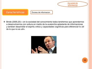 Caracteristicas Exceso de informacion
Sociedad de
informacion
 Binde (2005,20) « en la sociedad del conocimiento todos tendremos que aprendernos
a desenvolvernos con soltura en medio de la avalancha aplastante de informaciones
y tambien desarrollar el espiritu critico y capacidades cognitivas para diferenciar lo util
de lo que no es util».
10
 