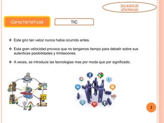 Caracteristicas TIC
Sociedad de
informacion
 Este giro tan veloz nunca habia ocurrido antes.
 Esta gran velocidad provoca que no tengamos tiempo para debatir sobre sus
autenticas posibilidades y limitaciones.
 A veces, se introduce las tecnologias mas por moda que por significado.
3
 